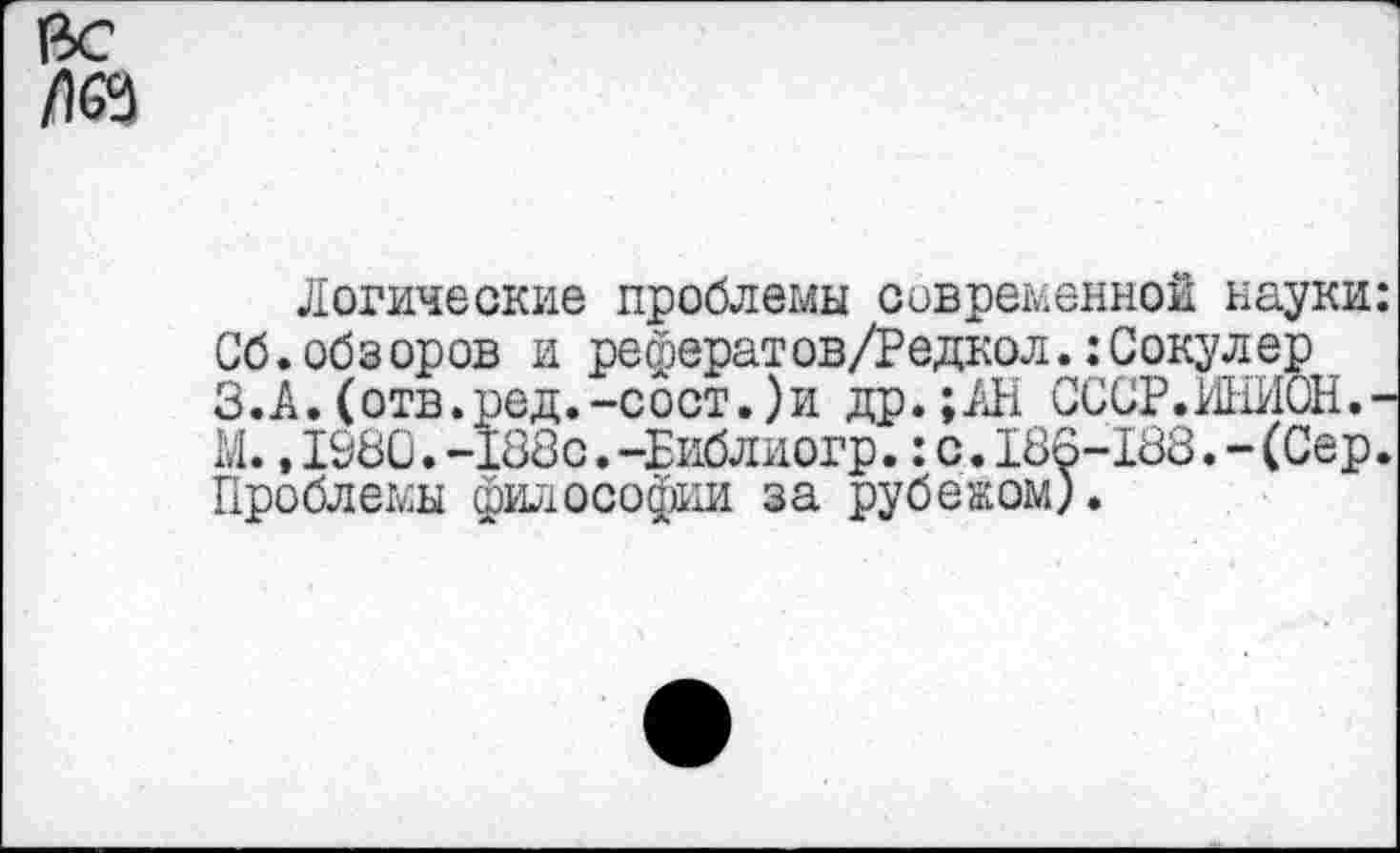 ﻿да
Логические проблемы современной науки: Сб.обзоров и рефератов/Редкол.:Сокулер З.А.(отв.ред.-сост.)и др.;АН СССР.ИНИОН.-М.,1980.-188с.-Еиблиогр.:с.186-188.-(Сер. Проблемы философии за рубежом).